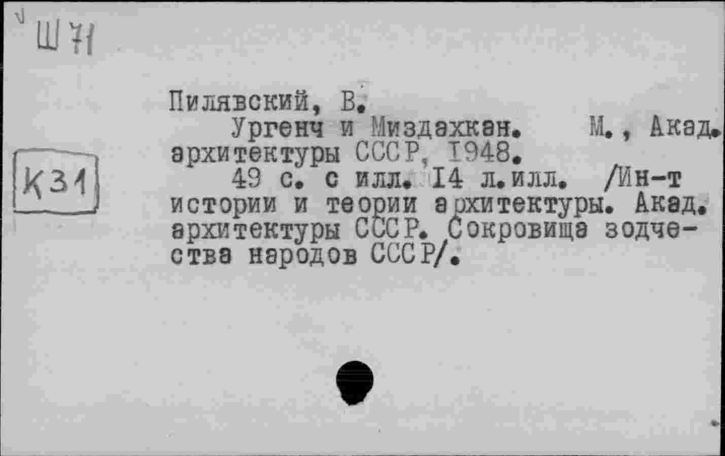 ﻿ю
Пилявский, В.
Ургенч и Миздахкан» М., Акад» архитектуры СССР, Т948.
49 с. с илл. 14 л. илл. /Ин-т истории и теории архитектуры. Акад, архитектуры СССР, сокровища зодчества народов СССР/.